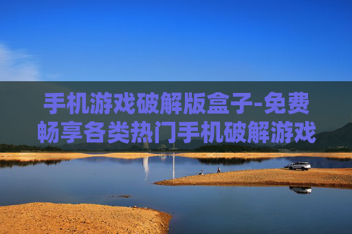 手机游戏破解版盒子-免费畅享各类热门手机破解游戏盒子