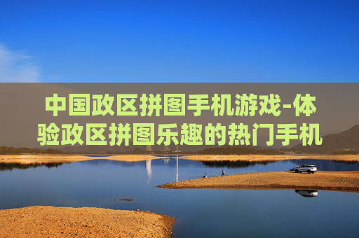 中国政区拼图手机游戏-体验政区拼图乐趣的热门手机游戏