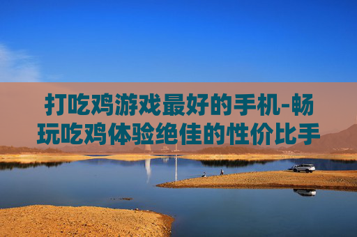 打吃鸡游戏最好的手机-畅玩吃鸡体验绝佳的性价比手机推荐
