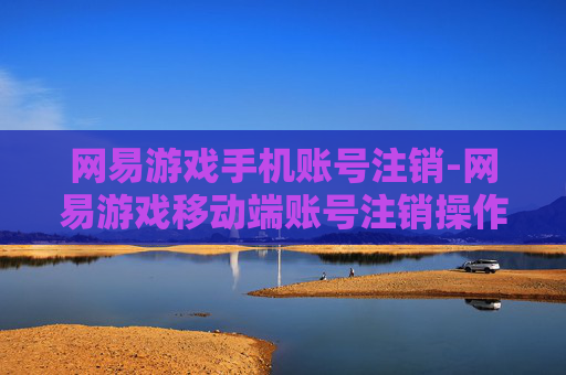网易游戏手机账号注销-网易游戏移动端账号注销操作指引