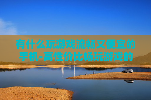 有什么玩游戏流畅又便宜的手机-高性价比畅玩游戏的手机推荐