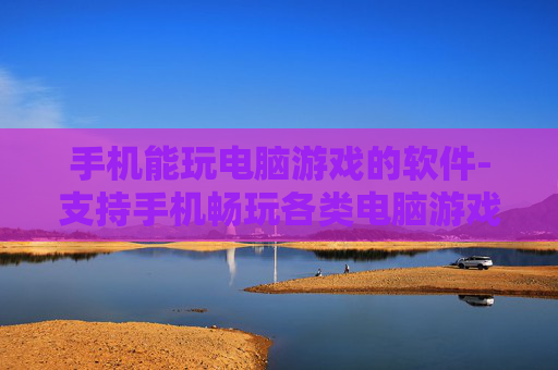 手机能玩电脑游戏的软件-支持手机畅玩各类电脑游戏的应用工具