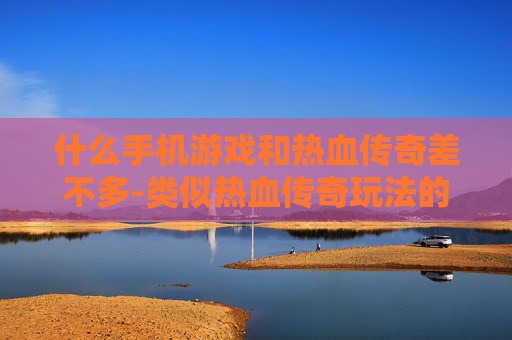 什么手机游戏和热血传奇差不多-类似热血传奇玩法的热门手机游戏推荐