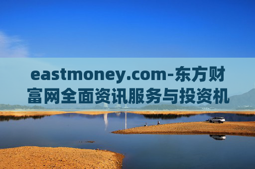 eastmoney.com-东方财富网全面资讯服务与投资机会洞察