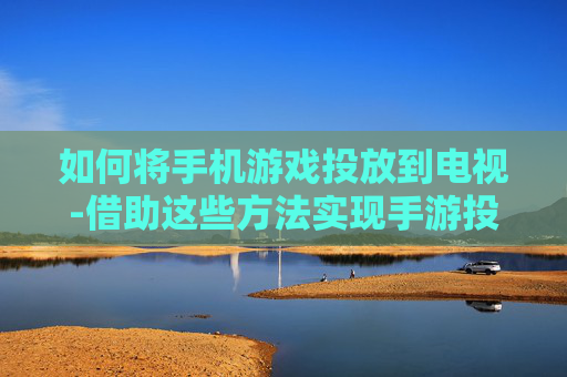 如何将手机游戏投放到电视-借助这些方法实现手游投屏电视播放
