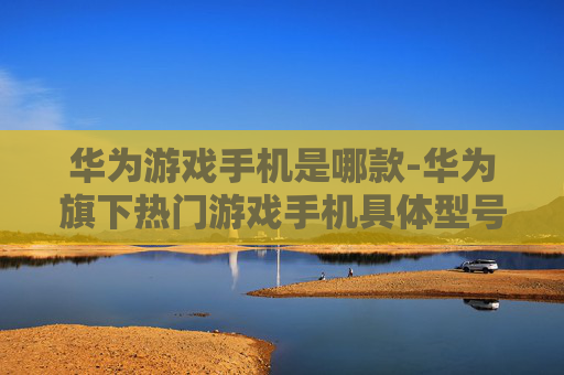 华为游戏手机是哪款-华为旗下热门游戏手机具体型号揭秘
