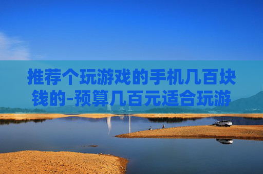 推荐个玩游戏的手机几百块钱的-预算几百元适合玩游戏的高性价比手机选择