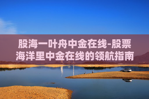 股海一叶舟中金在线-股票海洋里中金在线的领航指南