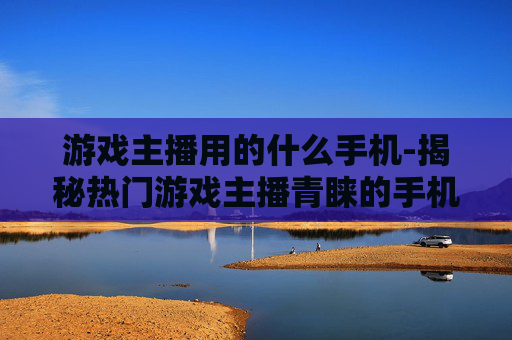 游戏主播用的什么手机-揭秘热门游戏主播青睐的手机款式