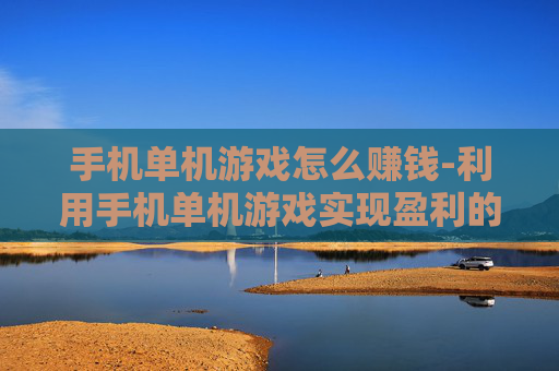 手机单机游戏怎么赚钱-利用手机单机游戏实现盈利的途径