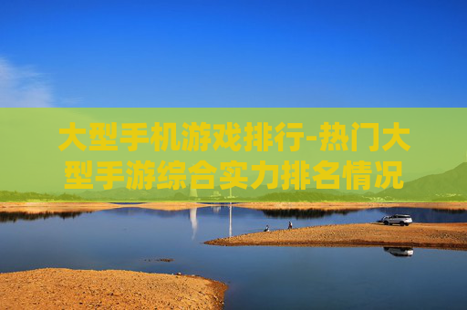 大型手机游戏排行-热门大型手游综合实力排名情况