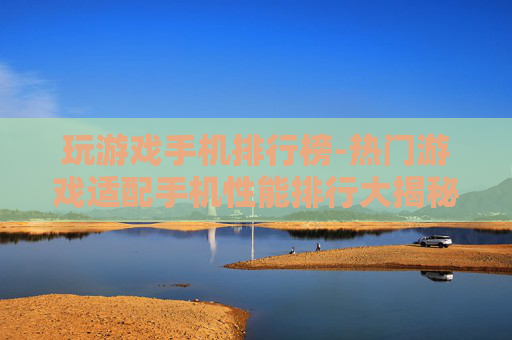 玩游戏手机排行榜-热门游戏适配手机性能排行大揭秘