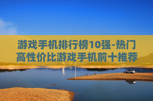 游戏手机排行榜10强-热门高性价比游戏手机前十推荐