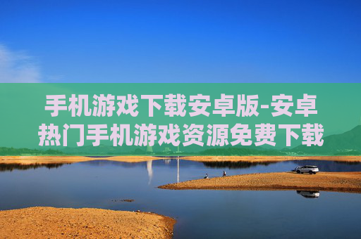 手机游戏下载安卓版-安卓热门手机游戏资源免费下载途径