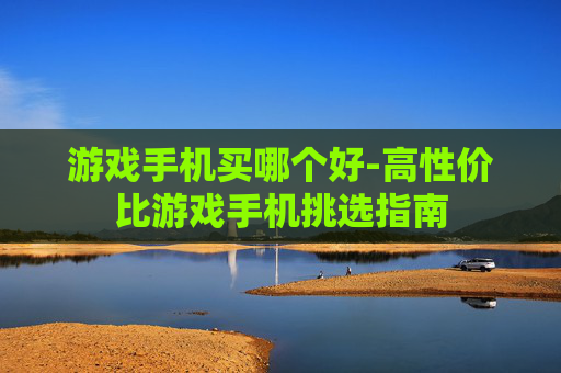 游戏手机买哪个好-高性价比游戏手机挑选指南