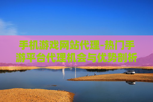 手机游戏网站代理-热门手游平台代理机会与优势剖析