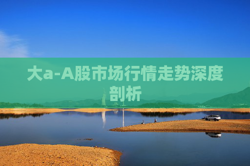 大a-A股市场行情走势深度剖析