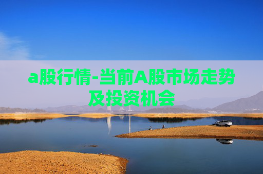a股行情-当前A股市场走势及投资机会