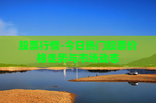 股票行情-今日热门股票价格走势与市场动态 股票行情-今日热门股票价格走势与市场动态