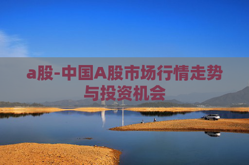 a股-中国A股市场行情走势与投资机会