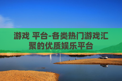 游戏 平台-各类热门游戏汇聚的优质娱乐平台