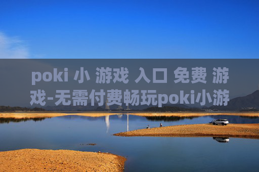 poki 小 游戏 入口 免费 游戏-无需付费畅玩poki小游戏便捷通道