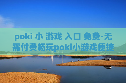 poki 小 游戏 入口 免费-无需付费畅玩poki小游戏便捷通道
