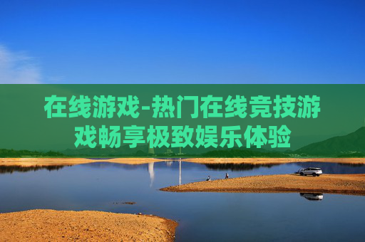 在线游戏-热门在线竞技游戏畅享极致娱乐体验