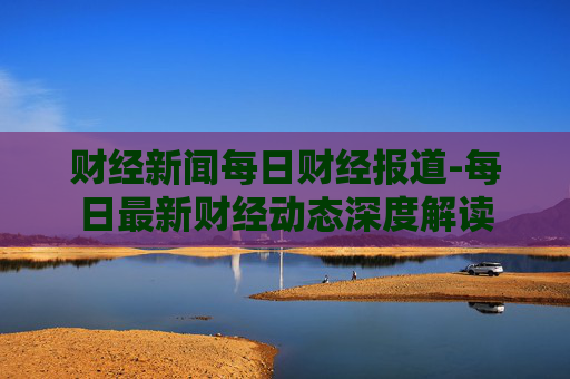 财经新闻每日财经报道-每日最新财经动态深度解读