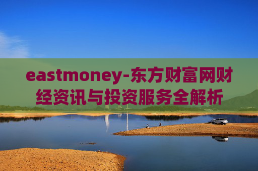 eastmoney-东方财富网财经资讯与投资服务全解析