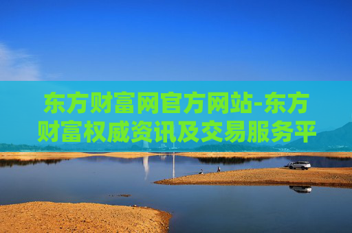 东方财富网官方网站-东方财富权威资讯及交易服务平台