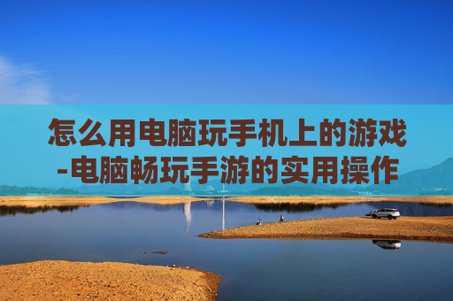 怎么用电脑玩手机上的游戏-电脑畅玩手游的实用操作方法