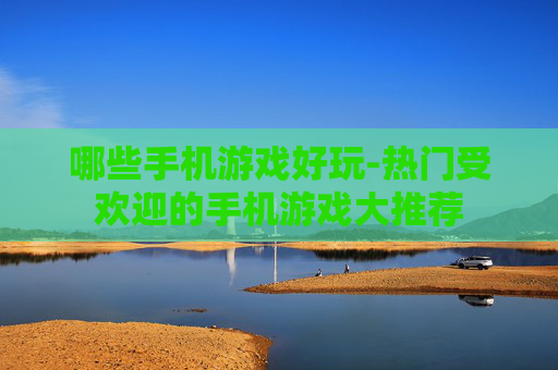 哪些手机游戏好玩-热门受欢迎的手机游戏大推荐