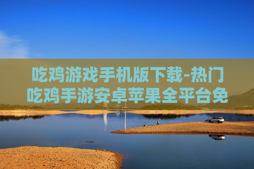 吃鸡游戏手机版下载-热门吃鸡手游安卓苹果全平台免费下载