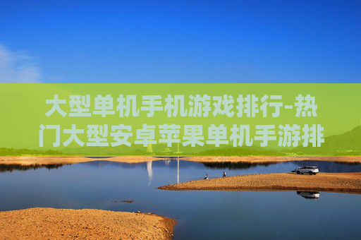 大型单机手机游戏排行-热门大型安卓苹果单机手游排名情况