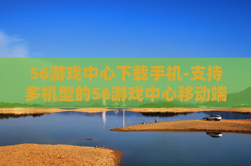 56游戏中心下载手机-支持多机型的56游戏中心移动端下载