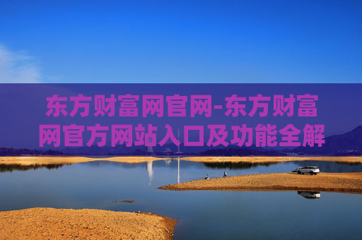 东方财富网官网-东方财富网官方网站入口及功能全解