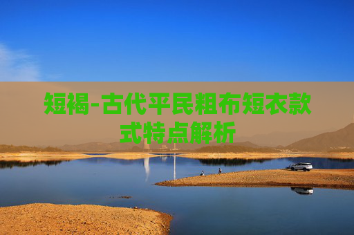 短褐-古代平民粗布短衣款式特点解析