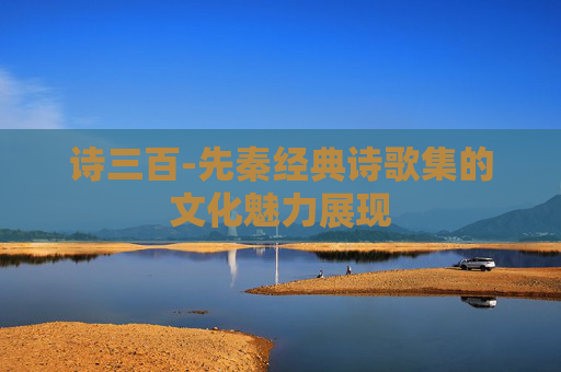 诗三百-先秦经典诗歌集的文化魅力展现