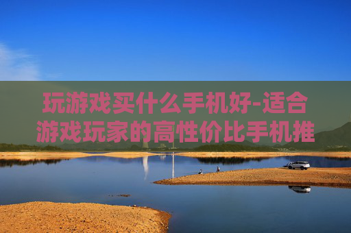玩游戏买什么手机好-适合游戏玩家的高性价比手机推荐