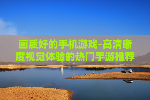 画质好的手机游戏-高清晰度视觉体验的热门手游推荐 画质好的手机游戏-高清晰度视觉体验的热门手游推荐