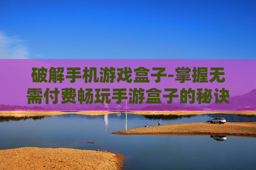 破解手机游戏盒子-掌握无需付费畅玩手游盒子的秘诀