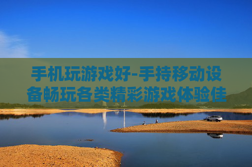 手机玩游戏好-手持移动设备畅玩各类精彩游戏体验佳
