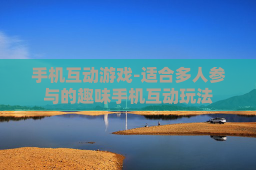 手机互动游戏-适合多人参与的趣味手机互动玩法 手机互动游戏-适合多人参与的趣味手机互动玩法