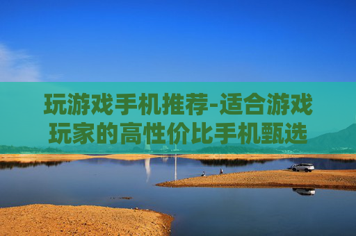 玩游戏手机推荐-适合游戏玩家的高性价比手机甄选