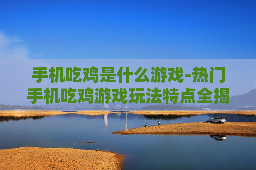 手机吃鸡是什么游戏-热门手机吃鸡游戏玩法特点全揭秘