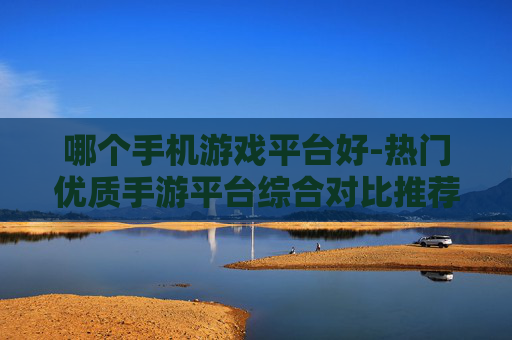 哪个手机游戏平台好-热门优质手游平台综合对比推荐