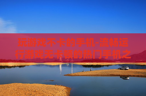 玩游戏不卡的手机-流畅运行游戏无卡顿的热门手机之选