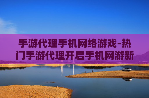 手游代理手机网络游戏-热门手游代理开启手机网游新商机