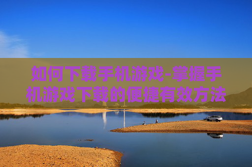 如何下载手机游戏-掌握手机游戏下载的便捷有效方法